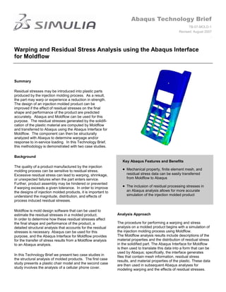 Abaqus Technology Brief
                                                                                                            TB-07-MOLD-1
                                                                                                      Revised: August 2007
                                                                                                                         .



Warping and Residual Stress Analysis using the Abaqus Interface
for Moldflow



Summary

Residual stresses may be introduced into plastic parts
produced by the injection molding process. As a result,
the part may warp or experience a reduction in strength.
The design of an injection molded product can be
improved if the effect of residual stresses on the final
shape and performance of the product are predicted
accurately. Abaqus and Moldflow can be used for this
purpose. The residual stresses generated by the solidifi-
cation of the plastic material are computed by Moldflow
and transferred to Abaqus using the Abaqus Interface for
Moldflow. The component can then be structurally
analyzed with Abaqus to determine warpage and/or
response to in-service loading. In this Technology Brief,
this methodology is demonstrated with two case studies.

Background
                                                                  Key Abaqus Features and Benefits
The quality of a product manufactured by the injection
molding process can be sensitive to residual stress.                Mechanical property, finite element mesh, and
Excessive residual stress can lead to warping, shrinkage,           residual stress data can be easily transferred
or unexpected failures when the part enters service.                from Moldflow to Abaqus
Further, product assembly may be hindered or prevented
if warping exceeds a given tolerance. In order to improve           The inclusion of residual processing stresses in
the designs of injection molded products, it is important to        an Abaqus analysis allows for more accurate
understand the magnitude, distribution, and effects of              simulation of the injection molded product
process induced residual stresses.

Moldflow is mold design software that can be used to
estimate the residual stresses in a molded product.            Analysis Approach
In order to determine how these residual stresses affect
the final shape and performance of the product, a              The procedure for performing a warping and stress
detailed structural analysis that accounts for the residual    analysis on a molded product begins with a simulation of
stresses is necessary. Abaqus can be used for this             the injection molding process using Moldflow.
purpose, and the Abaqus Interface for Moldflow provides        The Moldflow analysis results include descriptions of the
for the transfer of stress results from a Moldflow analysis    material properties and the distribution of residual stress
to an Abaqus analysis.                                         in the solidified part. The Abaqus Interface for Moldflow
                                                               is then used to translate this data into a form that can be
                                                               used by Abaqus; specifically, the interface generates
In this Technology Brief we present two case studies in        files that contain mesh information, residual stress
the structural analysis of molded products. The first case
                                                               results, and material properties of the plastic. These data
study presents a plastic chair model and the second case
                                                               are then used in subsequent Abaqus analyses for
study involves the analysis of a cellular phone cover.
                                                               modeling warping and the effects of residual stresses.
 