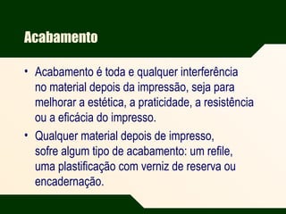 Acabamento
• Acabamento é toda e qualquer interferência
no material depois da impressão, seja para
melhorar a estética, a praticidade, a resistência
ou a eficácia do impresso.
• Qualquer material depois de impresso,
sofre algum tipo de acabamento: um refile,
uma plastificação com verniz de reserva ou
encadernação.
 