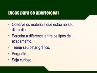 Dicas para se aperfeiçoar
• Observe os materiais que estão no seu
dia-a-dia.
• Perceba a diferença entre os tipos de
acabamento.
• Treine seu olhar gráfico.
• Pergunte.
• Seja curioso.
 
