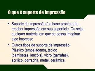 O que é suporte de impressão
• Suporte de impressão é a base pronta para
receber impressão em sua superfície. Ou seja,
qualquer material em que se possa imaginar
algo impresso
• Outros tipos de suporte de impressão:
Plástico (embalagens), tecido
(camisetas, lençóis), vidro (garrafas),
acrílico, borracha, metal, cerâmica.
 