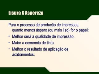 Lisura X Aspereza
Para o processo de produção de impressos,
quanto menos áspero (ou mais liso) for o papel:
• Melhor será a qualidade de impressão.
• Maior a economia de tinta.
• Melhor o resultado de aplicação de
acabamentos.
 