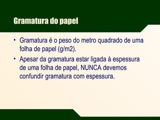 Gramatura do papel
• Gramatura é o peso do metro quadrado de uma
folha de papel (g/m2).
• Apesar da gramatura estar ligada à espessura
de uma folha de papel, NUNCA devemos
confundir gramatura com espessura.
 