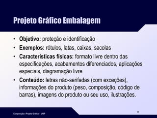 Composição e Projeto Gráfico - UNIP
11
Projeto Gráfico Embalagem
• Objetivo: proteção e identificação
• Exemplos: rótulos, latas, caixas, sacolas
• Características físicas: formato livre dentro das
especificações, acabamentos diferenciados, aplicações
especiais, diagramação livre
• Conteúdo: letras não-serifadas (com exceções),
informações do produto (peso, composição, código de
barras), imagens do produto ou seu uso, ilustrações.
 