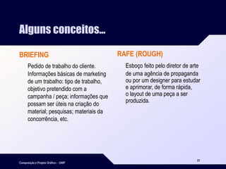 Composição e Projeto Gráfico - UNIP
21
Alguns conceitos...
BRIEFING
Pedido de trabalho do cliente.
Informações básicas de marketing
de um trabalho: tipo de trabalho,
objetivo pretendido com a
campanha / peça; informações que
possam ser úteis na criação do
material; pesquisas; materiais da
concorrência, etc.
RAFE (ROUGH)
Esboço feito pelo diretor de arte
de uma agência de propaganda
ou por um designer para estudar
e aprimorar, de forma rápida,
o layout de uma peça a ser
produzida.
 