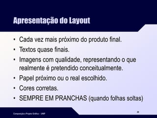 Composição e Projeto Gráfico - UNIP
26
Apresentação do Layout
• Cada vez mais próximo do produto final.
• Textos quase finais.
• Imagens com qualidade, representando o que
realmente é pretendido conceitualmente.
• Papel próximo ou o real escolhido.
• Cores corretas.
• SEMPRE EM PRANCHAS (quando folhas soltas)
 