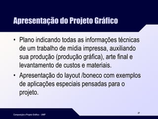 Composição e Projeto Gráfico - UNIP
27
Apresentação do Projeto Gráfico
• Plano indicando todas as informações técnicas
de um trabalho de mídia impressa, auxiliando
sua produção (produção gráfica), arte final e
levantamento de custos e materiais.
• Apresentação do layout /boneco com exemplos
de aplicações especiais pensadas para o
projeto.
 