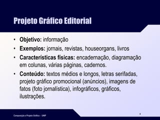 Composição e Projeto Gráfico - UNIP
4
Projeto Gráfico Editorial
• Objetivo: informação
• Exemplos: jornais, revistas, houseorgans, livros
• Características físicas: encadernação, diagramação
em colunas, várias páginas, cadernos.
• Conteúdo: textos médios e longos, letras serifadas,
projeto gráfico promocional (anúncios), imagens de
fatos (foto jornalística), infográficos, gráficos,
ilustrações.
 