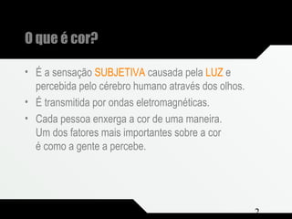 Composição e Projeto 2
O que é cor?
• É a sensação SUBJETIVA causada pela LUZ e
percebida pelo cérebro humano através dos olhos.
• É transmitida por ondas eletromagnéticas.
• Cada pessoa enxerga a cor de uma maneira.
Um dos fatores mais importantes sobre a cor
é como a gente a percebe.
 