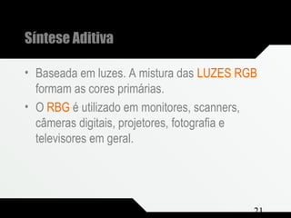 Composição e Projeto 21
Síntese Aditiva
• Baseada em luzes. A mistura das LUZES RGB
formam as cores primárias.
• O RBG é utilizado em monitores, scanners,
câmeras digitais, projetores, fotografia e
televisores em geral.
 