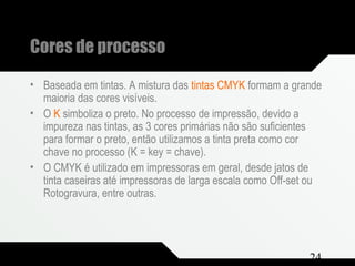 Composição e Projeto 24
Cores de processo
• Baseada em tintas. A mistura das tintas CMYK formam a grande
maioria das cores visíveis.
• O K simboliza o preto. No processo de impressão, devido a
impureza nas tintas, as 3 cores primárias não são suficientes
para formar o preto, então utilizamos a tinta preta como cor
chave no processo (K = key = chave).
• O CMYK é utilizado em impressoras em geral, desde jatos de
tinta caseiras até impressoras de larga escala como Off-set ou
Rotogravura, entre outras.
 
