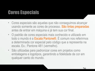 Composição e Projeto 26
Cores Especiais
• Cores especiais são aquelas que não conseguimos alcançar
usando somente as cores de processo. São tintas preparadas
antes de entrar em máquina e já tem sua cor final.
• O padrão de cores especiais mais conhecido e utilizado em
todo o mundo é a Escala Pantone®. É comum nos referirmos
a determinada cor especial pelo código que a representa na
escala. Ex.: Pantone 481 (vermelho).
• São utilizadas para padronizar cores em projetos como
embalagens e logotipos, garantindo a fidelidade de cor em
qualquer canto do mundo.
 