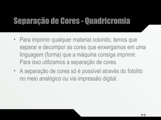Composição e Projeto 27
Separação de Cores - Quadricromia
• Para imprimir qualquer material colorido, temos que
separar e decompor as cores que enxergamos em uma
linguagem (forma) que a máquina consiga imprimir.
Para isso utilizamos a separação de cores.
• A separação de cores só é possível através do fotolito
no meio analógico ou via impressão digital.
 