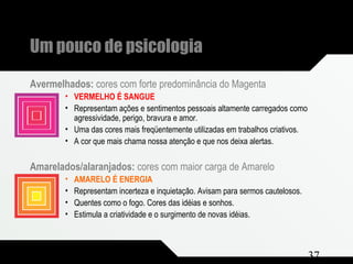 Composição e Projeto 37
Um pouco de psicologia
Avermelhados: cores com forte predominância do Magenta
• VERMELHO É SANGUE
• Representam ações e sentimentos pessoais altamente carregados como
agressividade, perigo, bravura e amor.
• Uma das cores mais freqüentemente utilizadas em trabalhos criativos.
• A cor que mais chama nossa atenção e que nos deixa alertas.
Amarelados/alaranjados: cores com maior carga de Amarelo
• AMARELO É ENERGIA
• Representam incerteza e inquietação. Avisam para sermos cautelosos.
• Quentes como o fogo. Cores das idéias e sonhos.
• Estimula a criatividade e o surgimento de novas idéias.
 