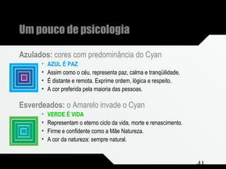 Composição e Projeto 41
Um pouco de psicologia
Azulados: cores com predominância do Cyan
• AZUL É PAZ
• Assim como o céu, representa paz, calma e tranqüilidade.
• É distante e remota. Exprime ordem, lógica e respeito.
• A cor preferida pela maioria das pessoas.
Esverdeados: o Amarelo invade o Cyan
• VERDE É VIDA
• Representam o eterno ciclo da vida, morte e renascimento.
• Firme e confidente como a Mãe Natureza.
• A cor da natureza: sempre natural.
 
