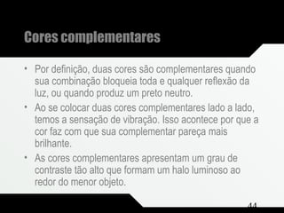 Composição e Projeto 44
Cores complementares
• Por definição, duas cores são complementares quando
sua combinação bloqueia toda e qualquer reflexão da
luz, ou quando produz um preto neutro.
• Ao se colocar duas cores complementares lado a lado,
temos a sensação de vibração. Isso acontece por que a
cor faz com que sua complementar pareça mais
brilhante.
• As cores complementares apresentam um grau de
contraste tão alto que formam um halo luminoso ao
redor do menor objeto.
 