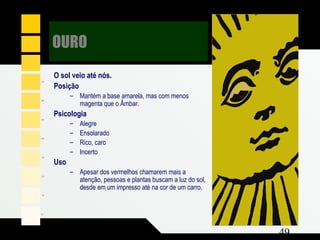 Composição e Projeto 49
nayC %0
atnegaM %02
Y wolle 1 %00
O sol veio até nós.
Posição
– Mantém a base amarela, mas com menos
magenta que o Âmbar.
Psicologia
– Alegre
– Ensolarado
– Rico, caro
– Incerto
Uso
– Apesar dos vermelhos chamarem mais a
atenção, pessoas e plantas buscam a luz do sol,
desde em um impresso até na cor de um carro.
OURO
 
