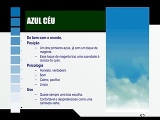 Composição e Projeto 52
nayC %001
atnegaM %03
Y wolle %0
AZUL CÉU
De bem com o mundo.
Posição
– Um dos primeiros azuis, já com um toque de
magenta.
– Esse toque de magenta traz uma suavidade à
dureza do cyan.
Psicologia
– Honesto, verdadeiro
– Bom
– Calmo, pacífico
– Limpo
Uso
– Quase sempre uma boa escolha.
– Confortável e despretensioso como uma
camiseta velha.
 