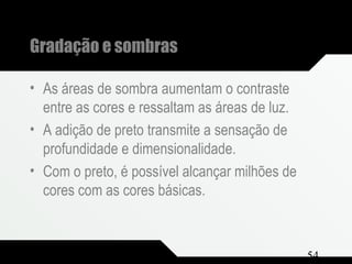 Composição e Projeto 54
Gradação e sombras
• As áreas de sombra aumentam o contraste
entre as cores e ressaltam as áreas de luz.
• A adição de preto transmite a sensação de
profundidade e dimensionalidade.
• Com o preto, é possível alcançar milhões de
cores com as cores básicas.
 