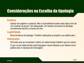 Prof. Mário
CPG 14
Considerações na Escolha da tipologia
Estética
Apesar de subjetivo e pessoal. Não é aconselhável avaliar esse tópico fora de
um contexto de layout. Ver adequação. Um estudo minucioso de tipologia
normalmente elimina a chance de erro.
Legibilidade
Nível de leitura da tipologia. Também adequada ao projeto e ao público-alvo.
Adequação
Há fontes que se comportam melhor em determinado trabalho que em outros.
O que vai ser determinado pela linguagem visual utilizada e por fatores como
público-alvo e natureza da mensagem.
 