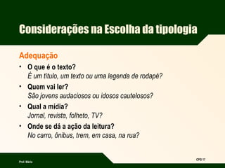 Prof. Mário
CPG 17
Considerações na Escolha da tipologia
Adequação
• O que é o texto?
É um título, um texto ou uma legenda de rodapé?
• Quem vai ler?
São jovens audaciosos ou idosos cautelosos?
• Qual a mídia?
Jornal, revista, folheto, TV?
• Onde se dá a ação da leitura?
No carro, ônibus, trem, em casa, na rua?
 