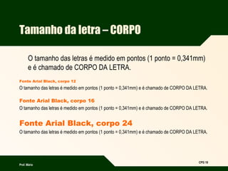 Prof. Mário
CPG 18
Tamanho da letra – CORPO
O tamanho das letras é medido em pontos (1 ponto = 0,341mm)
e é chamado de CORPO DA LETRA.
Fonte Arial Black, corpo 12
O tamanho das letras é medido em pontos (1 ponto = 0,341mm) e é chamado de CORPO DA LETRA.
Fonte Arial Black, corpo 16
O tamanho das letras é medido em pontos (1 ponto = 0,341mm) e é chamado de CORPO DA LETRA.
Fonte Arial Black, corpo 24
O tamanho das letras é medido em pontos (1 ponto = 0,341mm) e é chamado de CORPO DA LETRA.
 