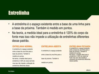 Prof. Mário
CPG 19
Entrelinha
• A entrelinha é o espaço existente entre a base de uma linha para
a base da próxima. Também é medido em pontos.
• Na teoria, a medida ideal para a entrelinha é 120% do corpo da
fonte mas isso não impede a utilização de entrelinhas diferentes
desse padrão.
ENTRELINHA NORMAL
A entrelinha é o espaço existente
entre a base de uma linha para a
base da próxima. Também é
medido em pontos.
Na teoria, a medida ideal para a
entrelinha é 120% do corpo da fonte
mas isso não impede a utilização de
entrelinhas diferentes desse
padrão.
ENTRELINHA ABERTA
A entrelinha é o espaço existente
entre a base de uma linha para a
base da próxima. Também é
medido em pontos.
ENTRELINHA FECHADA
A entrelinha é o espaço existente
entre a base de uma linha para a
base da próxima. Também é
medido em pontos.
Na teoria, a medida ideal para a
entrelinha é 120% do corpo da
fonte mas isso não impede a
utilização de entrelinhas diferentes
desse padrão.
 