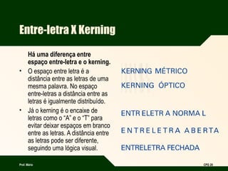 Prof. Mário CPG 20
Entre-letra X Kerning
Há uma diferença entre
espaço entre-letra e o kerning.
• O espaço entre letra é a
distância entre as letras de uma
mesma palavra. No espaço
entre-letras a distância entre as
letras é igualmente distribuído.
• Já o kerning é o encaixe de
letras como o “A” e o “T” para
evitar deixar espaços em branco
entre as letras. A distância entre
as letras pode ser diferente,
seguindo uma lógica visual.
 