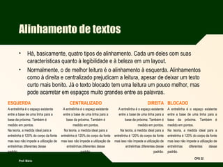 Prof. Mário
CPG 22
Alinhamento de textos
• Há, basicamente, quatro tipos de alinhamento. Cada um deles com suas
características quanto à legibilidade e à beleza em um layout.
• Normalmente, o de melhor leitura é o alinhamento à esquerda. Alinhamentos
como à direita e centralizado prejudicam a leitura, apesar de deixar um texto
curto mais bonito. Já o texto blocado tem uma leitura um pouco melhor, mas
pode acarretar em espaços muito grandes entre as palavras.
ESQUERDA
A entrelinha é o espaço existente
entre a base de uma linha para a
base da próxima. Também é
medido em pontos.
Na teoria, a medida ideal para a
entrelinha é 120% do corpo da fonte
mas isso não impede a utilização de
entrelinhas diferentes desse
padrão.
CENTRALIZADO
A entrelinha é o espaço existente
entre a base de uma linha para a
base da próxima. Também é
medido em pontos.
Na teoria, a medida ideal para a
entrelinha é 120% do corpo da fonte
mas isso não impede a utilização de
entrelinhas diferentes desse
padrão.
DIREITA
A entrelinha é o espaço existente
entre a base de uma linha para a
base da próxima. Também é
medido em pontos.
Na teoria, a medida ideal para a
entrelinha é 120% do corpo da fonte
mas isso não impede a utilização de
entrelinhas diferentes desse
padrão.
BLOCADO
A entrelinha é o espaço existente
entre a base de uma linha para a
base da próxima. Também é
medido em pontos.
Na teoria, a medida ideal para a
entrelinha é 120% do corpo da fonte
mas isso não impede a utilização de
entrelinhas diferentes desse
padrão.
 