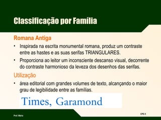 Prof. Mário
CPG 5
Classificação por Família
Romana Antiga
• Inspirada na escrita monumental romana, produz um contraste
entre as hastes e as suas serifas TRIANGULARES.
• Proporciona ao leitor um inconsciente descanso visual, decorrente
do contraste harmonioso da leveza dos desenhos das serifas.
Utilização
• área editorial com grandes volumes de texto, alcançando o maior
grau de legibilidade entre as famílias.
Times, Garamond
 