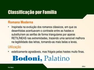 Prof. Mário
CPG 6
Classificação por Família
Romana Moderna
• Inspirada na evolução dos romanos clássicos, em que os
desenhistas acentuavam o contraste entre as hastes e
substituíram as serifas de forma triangulares por aparas
RETILÍNEAS nas extremidades, trazendo uma sensível melhora
na legibilidade das letras, tornando-as mais belas e leves.
Utilização
• esteticamente agradáveis, mas frágeis pelas hastes muito finas.
 