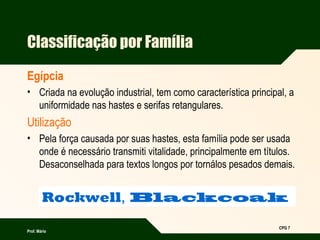 Prof. Mário
CPG 7
Rockwell, Blackcoak
Classificação por Família
Egípcia
• Criada na evolução industrial, tem como característica principal, a
uniformidade nas hastes e serifas retangulares.
Utilização
• Pela força causada por suas hastes, esta família pode ser usada
onde é necessário transmiti vitalidade, principalmente em títulos.
Desaconselhada para textos longos por tornálos pesados demais.
 