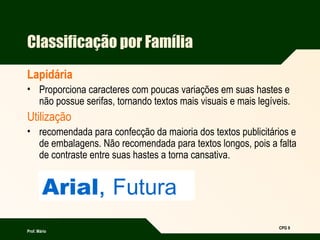 Prof. Mário
CPG 9
Arial, Futura
Classificação por Família
Lapidária
• Proporciona caracteres com poucas variações em suas hastes e
não possue serifas, tornando textos mais visuais e mais legíveis.
Utilização
• recomendada para confecção da maioria dos textos publicitários e
de embalagens. Não recomendada para textos longos, pois a falta
de contraste entre suas hastes a torna cansativa.
 