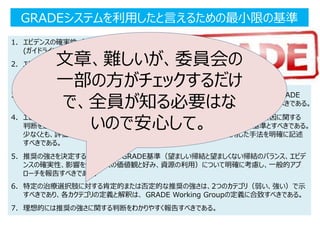GRADEシステムを利用したと言えるための最小限の基準
1. エビデンスの確実性（エビデンスの確実性）は、GRADE Working Groupが採用する2つの定義
(ガイドラインまたはシステマティック・レビュー）により、一貫して定義すべきである。
2. エビデンスの確実性の評価のための８つのGRADE基準（risk of bias/研究の限界、エビデンスの非
直接性、結果の非一貫性と不精確さ、出版バイアスのリスク、効果の大きさ、用量反応勾配、ありそう
な残余交絡・相反バイアスantagonist bias）の影響）を、明確に記述すべきである。
3. 各重要なアウトカムのエビデンスの確実性を、4段階「高」、「中」、「低」、「非常に低」にて、 GRADE
Working Groupが採用する定義に合致した各段階の定義に基づき、評価ならびに等級すべきである。
4. エビデンステーブルあるいはエビデンスを詳細に解説した要約の中で、上述のポイント2の要因に関する
判断を透明性の高い形で説明し、これを、エビデンスの確実性と推奨の強さの判断基準とすべきである。
少なくとも、評価されたエビデンス、ならびにそのエビデンスの同定や評価に使用した手法を明確に記述
すべきである。
5. 推奨の強さを決定するための４つのGRADE基準（望ましい帰結と望ましくない帰結のバランス、エビデ
ンスの確実性、影響を受ける人の価値観と好み、資源の利用）について明確に考慮し、一般的アプ
ローチを報告すべきである。
6. 特定の治療選択肢に対する肯定的または否定的な推奨の強さは、2つのカテゴリ（弱い、強い）で示
すべきであり、各カクテゴリの定義と解釈は、 GRADE Working Groupの定義に合致すべきである。
7. 理想的には推奨の強さに関する判断をわかりやすく報告すべきである。
文章、難しいが、委員会の
一部の方がチェックするだけ
で、全員が知る必要はな
いので安心して。
 