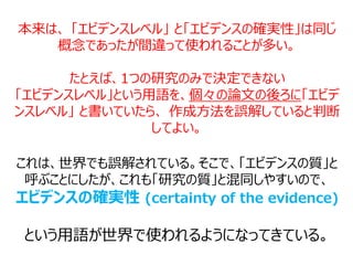 本来は、 「エビデンスレベル」 と「エビデンスの確実性」は同じ
概念であったが間違って使われることが多い。
たとえば、1つの研究のみで決定できない
「エビデンスレベル」という用語を、個々の論文の後ろに「エビデ
ンスレベル」 と書いていたら、 作成方法を誤解していると判断
してよい。
これは、世界でも誤解されている。そこで、「エビデンスの質」と
呼ぶことにしたが、これも「研究の質」と混同しやすいので、
エビデンスの確実性 (certainty of the evidence)
という用語が世界で使われるようになってきている。
 
