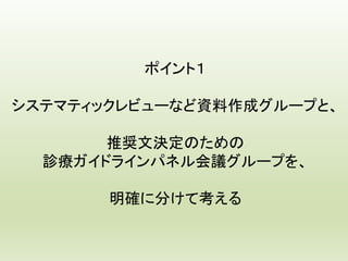 ポイント１
システマティックレビューなど資料作成グループと、
推奨文決定のための
診療ガイドラインパネル会議グループを、
明確に分けて考える
 