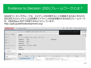 Evidence to Decision (EtD)フレームワークとは？
153
GRADEワーキンググループは、エビデンスを利用することを推進するために作られた
DECIDEプロジェクトによる診療ガイドラインの作成支援のためのEtDフレームワーク
を、GRADEpro GDTで利用できるようにしています。
http://gdt.guidelinedevelopment.org/
 