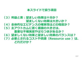 157
本スライドで扱う項目
（３）利益と害：望ましい効果は十分か？
望ましくない効果は大きいか？
（４）全体的なエビデンスの確実性はどの程度か？
（５）主アウトカムに置く価値の大きさは、
重要な不確実度やばらつきがあるか？
（６）望ましくない効果と望ましい効果のバランスは？
（７）必要とされるコストや資源（Resource use ）は、
どれだけか？
 