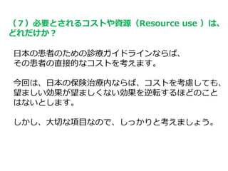 （７）必要とされるコストや資源（Resource use ）は、
どれだけか？
日本の患者のための診療ガイドラインならば、
その患者の直接的なコストを考えます。
今回は、日本の保険治療内ならば、コストを考慮しても、
望ましい効果が望ましくない効果を逆転するほどのこと
はないとします。
しかし、大切な項目なので、しっかりと考えましょう。
 