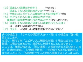（３）望ましい効果は十分か？ ⇒大きい
望ましくない効果は大きいか？⇒小さい
（４）全体的なエビデンスの確実性はどの程度か？⇒低
（５）主アウトカムに置く価値の大きさは、
重要な不確実度やばらつきがあるか？⇒少しばらつく
（６）望ましくない効果と望ましい効果のバランスは？
⇒ 望ましい効果のが大きい
（７）コスト ⇒望ましい効果を逆転するほどでない
多くの場合は、「すべての項目が大きい・高い」の場合を「強い推
奨」とします。
ただし、稀ですが「エビデンスの確実性が弱い」場合などでも「強い
推奨」の場合もあるので、総合的に判断することになります。
ここでは、推奨の強さは、「弱い推奨」と判断できると思います。ま
た、推奨の方向も、「A治療を行う」、を逆転するほどの要因がな
かったことより、「A治療を行うことを弱く推奨する」としました。
 