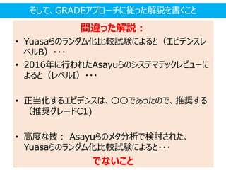 間違った解説：
• Yuasaらのランダム化比較試験によると（エビデンスレ
ベルB）・・・
• 2016年に行われたAsayuらのシステマテックレビューに
よると（レベルI）・・・
• 正当化するエビデンスは、〇〇であったので、推奨する
（推奨グレードC1)
• 高度な技： Asayuらのメタ分析で検討された、
Yuasaらのランダム化比較試験によると・・・
でないこと
そして、GRADEアプローチに従った解説を書くこと
 