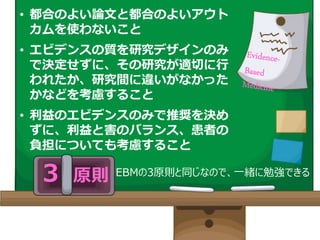 ３ 原則 EBMの3原則と同じなので、一緒に勉強できる！
• 都合のよい論文と都合のよいアウト
カムを使わないこと
• エビデンスの質を研究デザインのみ
で決定せずに、その研究が適切に行
われたか、研究間に違いがなかった
かなどを考慮すること
• 利益のエビデンスのみで推奨を決め
ずに、利益と害のバランス、患者の
負担についても考慮すること
 