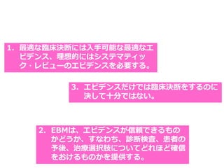 1. 最適な臨床決断には入手可能な最適なエ
ビデンス、理想的にはシステマティッ
ク・レビューのエビデンスを必要する。
2. EBMは、エビデンスが信頼できるもの
かどうか、すなわち、診断検査、患者の
予後、治療選択肢についてどれほど確信
をおけるものかを提供する。
3. エビデンスだけでは臨床決断をするのに
決して十分ではない。
 
