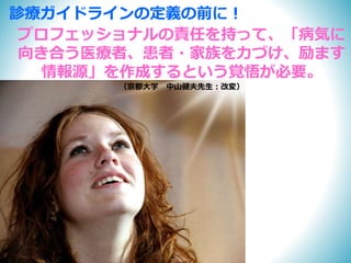 プロフェッショナルの責任を持って、「病気に
向き合う医療者、患者・家族を力づけ、励ます
情報源」を作成するという覚悟が必要。
（京都大学 中山健夫先生：改変）
診療ガイドラインの定義の前に！
 