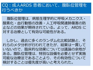 腹臥位管理は、病態生理学的に呼吸メカニクス・
酸素化・血行動態の改善・人工呼吸関連肺傷害の防
止などの効果が期待されている。よって、ARDS に
対する治療として有効な可能性がある。
しかし、過去に多くのランダム化比較試験と、そ
れらのメタ分析が行われてきたが、結果は一貫して
いないので、臨床的な効果については議論の余地が
ある。腹臥位管理は、特別な設備を必要とせず実施
可能な治療法であることより、その有効性について
検討することは優先度が高いと考えられた。
CQ：成人ARDS 患者において、腹臥位管理を
行うべきか
 