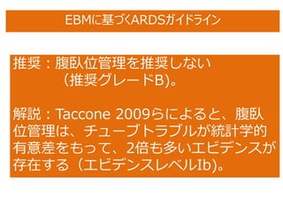 推奨：腹臥位管理を推奨しない
（推奨グレードB)。
解説：Taccone 2009らによると、腹臥
位管理は、チューブトラブルが統計学的
有意差をもって、2倍も多いエビデンスが
存在する（エビデンスレベルIb)。
EBMに基づくARDSガイドライン
 