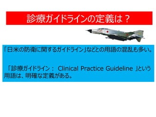 診療ガイドラインの定義は？
「日米の防衛に関するガイドライン」などとの用語の混乱も多い。
「診療ガイドライン： Clinical Practice Guideline 」という
用語は、明確な定義がある。
 