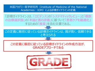 米国アカデミー医学研究所（Institute of Medicine of the National
Academies：IOM）による診療ガイドラインの定義
「診療ガイドライン」は、「エビデンス」の「システマティックレビュー」と「複数
の治療選択肢」の「利益と害の評価」に基づいて「患者ケアを最適化」
するための「推奨」を含む文書である。
この定義に厳密に従っている診療ガイドラインは、質が高く、信頼できる
と考えられる
この定義に厳密に従っている診療ガイドラインの作成方法が、
GRADEアプローチである
 