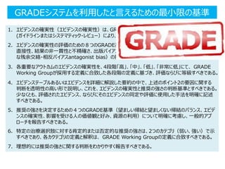 GRADEシステムを利用したと言えるための最小限の基準
1. エビデンスの確実性（エビデンスの確実性）は、GRADE Working Groupが採用する2つの定義
(ガイドラインまたはシステマティック・レビュー）により、一貫して定義すべきである。
2. エビデンスの確実性の評価のための８つのGRADE基準（risk of bias/研究の限界、エビデンスの非
直接性、結果の非一貫性と不精確さ、出版バイアスのリスク、効果の大きさ、用量反応勾配、ありそう
な残余交絡・相反バイアスantagonist bias）の影響）を、明確に記述すべきである。
3. 各重要なアウトカムのエビデンスの確実性を、4段階「高」、「中」、「低」、「非常に低」にて、 GRADE
Working Groupが採用する定義に合致した各段階の定義に基づき、評価ならびに等級すべきである。
4. エビデンステーブルあるいはエビデンスを詳細に解説した要約の中で、上述のポイント2の要因に関する
判断を透明性の高い形で説明し、これを、エビデンスの確実性と推奨の強さの判断基準とすべきである。
少なくとも、評価されたエビデンス、ならびにそのエビデンスの同定や評価に使用した手法を明確に記述
すべきである。
5. 推奨の強さを決定するための４つのGRADE基準（望ましい帰結と望ましくない帰結のバランス、エビデ
ンスの確実性、影響を受ける人の価値観と好み、資源の利用）について明確に考慮し、一般的アプ
ローチを報告すべきである。
6. 特定の治療選択肢に対する肯定的または否定的な推奨の強さは、2つのカテゴリ（弱い、強い）で示
すべきであり、各カクテゴリの定義と解釈は、 GRADE Working Groupの定義に合致すべきである。
7. 理想的には推奨の強さに関する判断をわかりやすく報告すべきである。
 