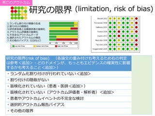 研究の限界 (limitation, risk of bias)
研究の限界(risk of bias) （各論文の重み付けも考えるため右の判定
は参考＜追加＞・どのドメインが、もっともエビデンスの確実性に影響
するかも考えること＜追加＞）
・ランダム化割り付けが行われていない＜追加＞
・割り付けの隠蔽がない
・盲検化されていない（患者・医師＜追加＞）
・盲検化されていない（アウトカム評価者・解析者）＜追加＞
・患者やアウトカムイベントの不完全な検討
・選択的アウトカム報告バイアス
・その他の限界
1.ランダム割り付け順番の生成
2.割り付けの隠蔽化
3.研究参加者と治療提供者の盲検化
4.アウトカム評価者の盲検化
5.不完全なアウトカムデータ
6.選択されたアウトカムの報告
7.その他のバイアス（COIなど）
死亡のアウトカム
 