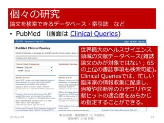 個々の研究
論文を検索できるデータベース・索引誌 など
2018/1/24 18
• PubMed （画面は Clinical Queries)
世界最大のヘルスサイエンス
領域の文献データベース(雑誌
論文のみが対象ではない ; 6S
の上位の書誌事項も検索可能)。
Clinical Queriesでは、忙しい
臨床家の情報収集に配慮し、
治療や診断等のカテゴリや文
献ヒットの適合度をあらかじ
め指定することができる。
第3回医療・健康情報サービス研修会
講演資料（小嶋 智美）
 